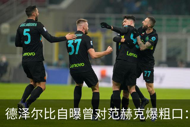 德泽尔比自曝曾对范赫克爆粗口：差点送热刺降级，现在必须投奔我