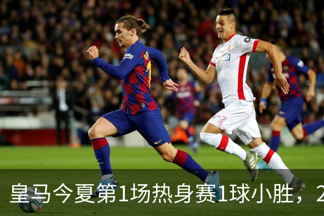 皇马今夏第1场热身赛1球小胜，20分钟比赛开放时间，有6大看点