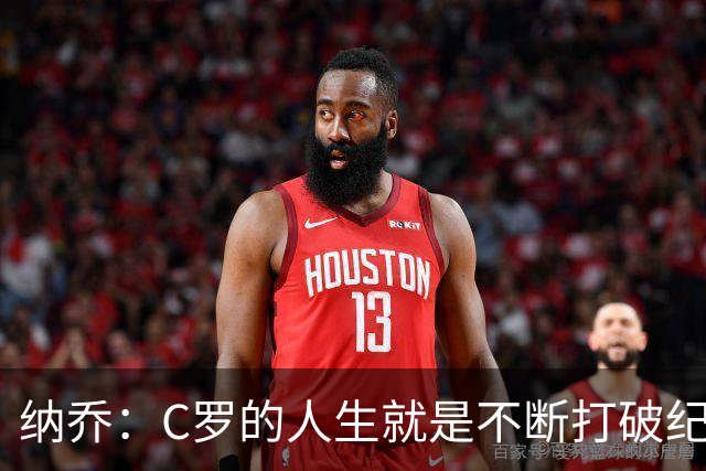 纳乔：C罗的人生就是不断打破纪录，完成千球里程碑前他绝不会停