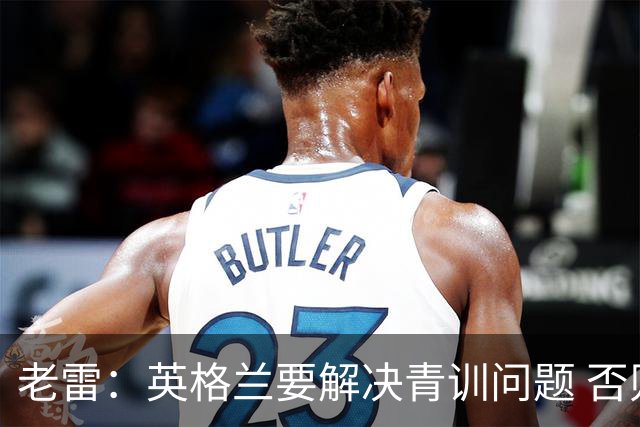 老雷：英格兰要解决青训问题 否则会像意大利般在家看世界杯
