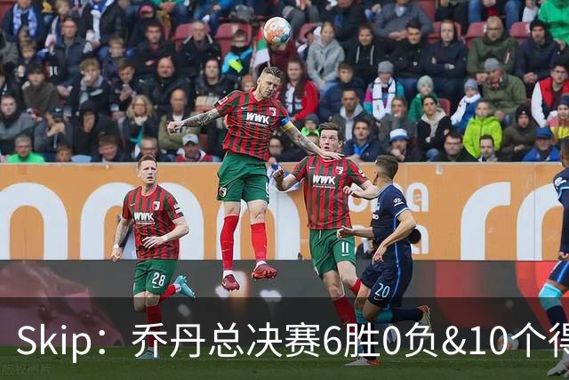 Skip：乔丹总决赛6胜0负&10个得分王 詹姆斯只是个虚假的持久GOAT